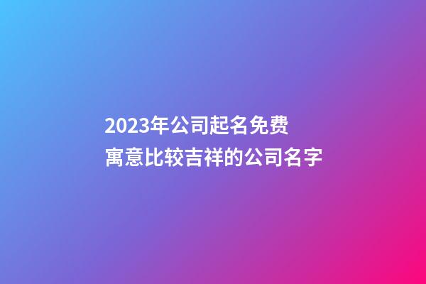 2023年公司起名免费 寓意比较吉祥的公司名字